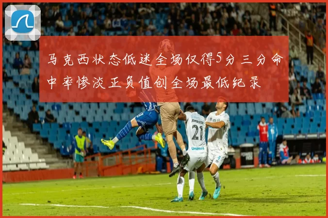 马克西状态低迷全场仅得5分三分命中率惨淡正负值创全场最低纪录