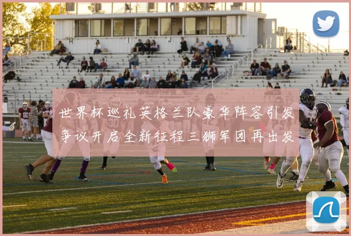 世界杯巡礼英格兰队豪华阵容引发争议开启全新征程三狮军团再出发