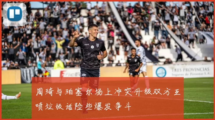 周琦与珀塞尔场上冲突升级双方互喷垃圾话险些爆发争斗