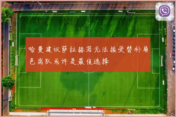 哈曼建议萨拉赫若无法接受替补角色离队或许是最佳选择