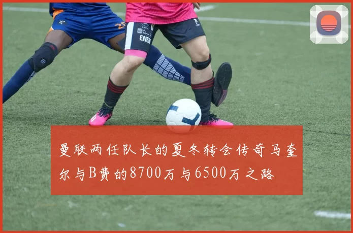 曼联两任队长的夏冬转会传奇马奎尔与B费的8700万与6500万之路