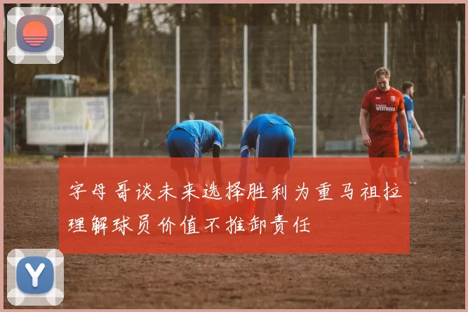 字母哥谈未来选择胜利为重马祖拉理解球员价值不推卸责任