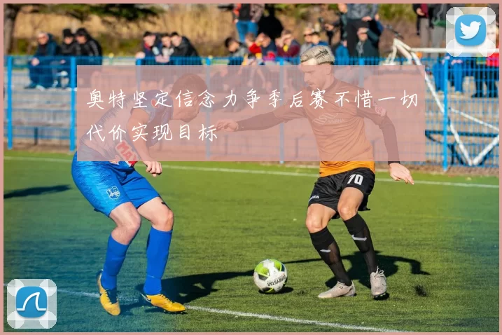 奥特坚定信念力争季后赛不惜一切代价实现目标