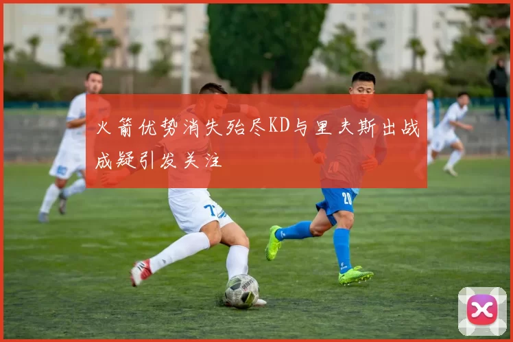 火箭优势消失殆尽KD与里夫斯出战成疑引发关注