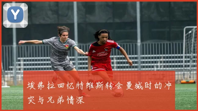 埃弗拉回忆特维斯转会曼城时的冲突与兄弟情深