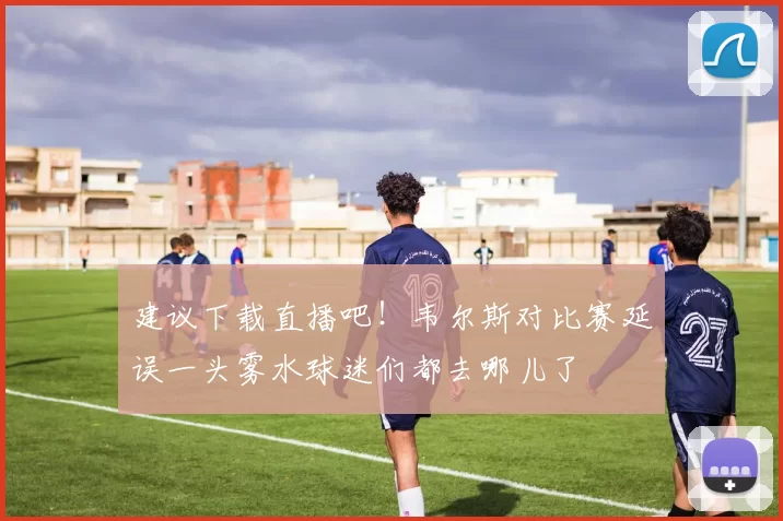 建议下载直播吧！韦尔斯对比赛延误一头雾水球迷们都去哪儿了