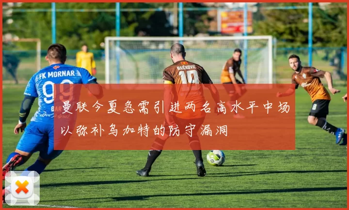曼联今夏急需引进两名高水平中场以弥补乌加特的防守漏洞