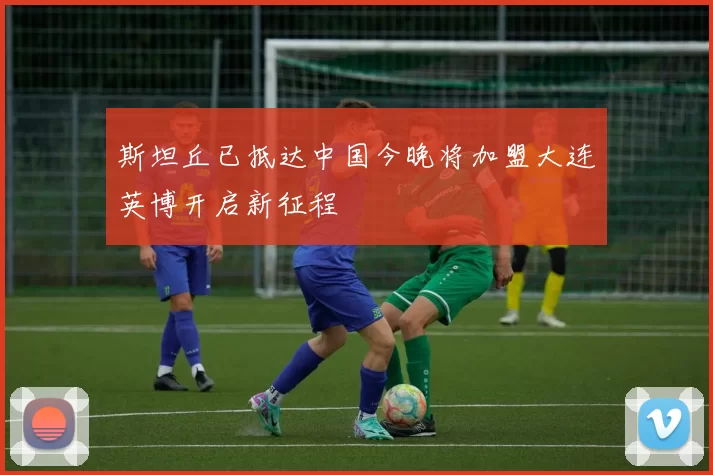 斯坦丘已抵达中国今晚将加盟大连英博开启新征程