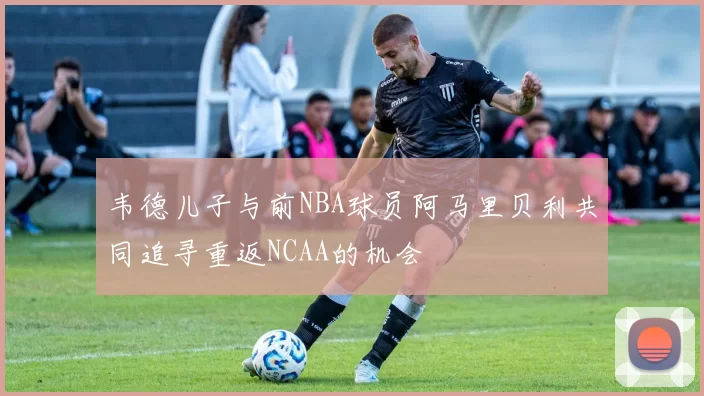韦德儿子与前NBA球员阿马里贝利共同追寻重返NCAA的机会