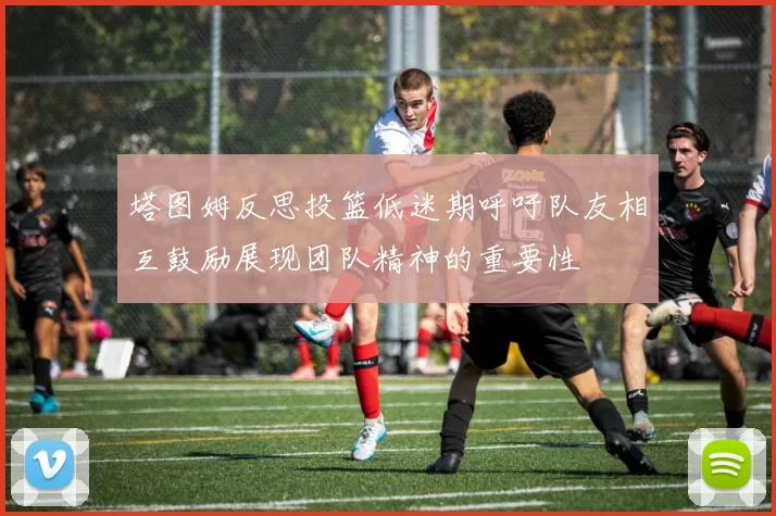 塔图姆反思投篮低迷期呼吁队友相互鼓励展现团队精神的重要性