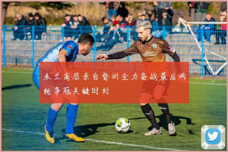 米兰高层亲自督训全力备战最后两轮争冠关键时刻