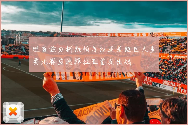 理查兹分析凯帕与拉亚差距巨大重要比赛应选择拉亚首发出战