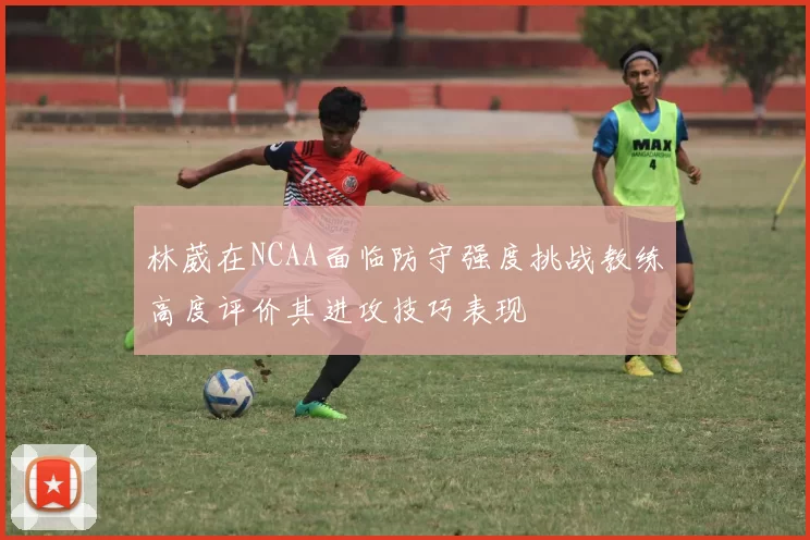 林葳在NCAA面临防守强度挑战教练高度评价其进攻技巧表现