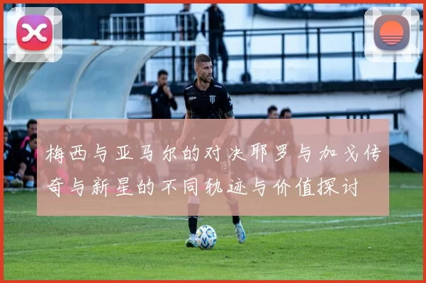梅西与亚马尔的对决耶罗与加戈传奇与新星的不同轨迹与价值探讨