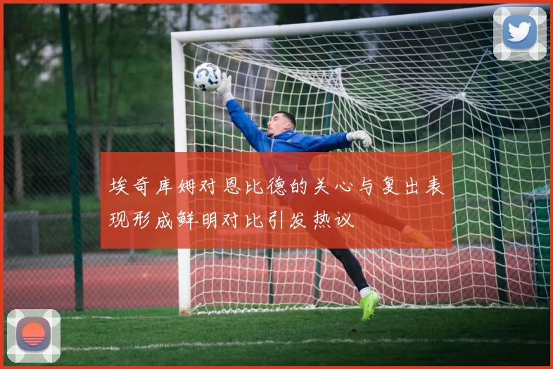 埃奇库姆对恩比德的关心与复出表现形成鲜明对比引发热议