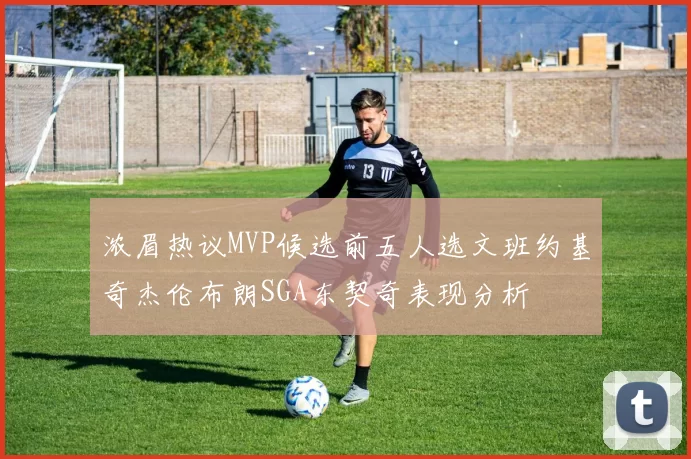 浓眉热议MVP候选前五人选文班约基奇杰伦布朗SGA东契奇表现分析
