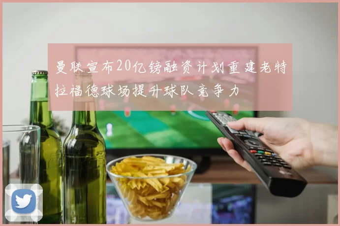曼联宣布20亿镑融资计划重建老特拉福德球场提升球队竞争力