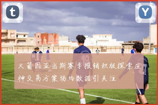 火箭因亚当斯赛季报销积极探索庄神交易方案场均数据引关注