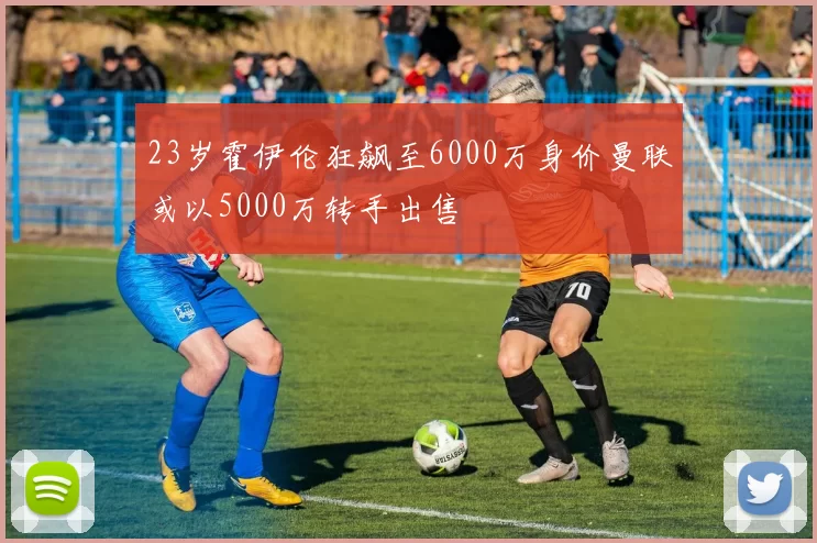 23岁霍伊伦狂飙至6000万身价曼联或以5000万转手出售