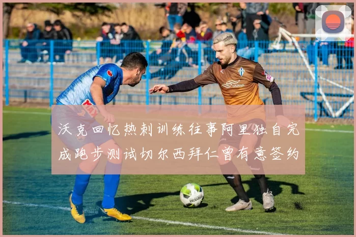 沃克回忆热刺训练往事阿里独自完成跑步测试切尔西拜仁曾有意签约我