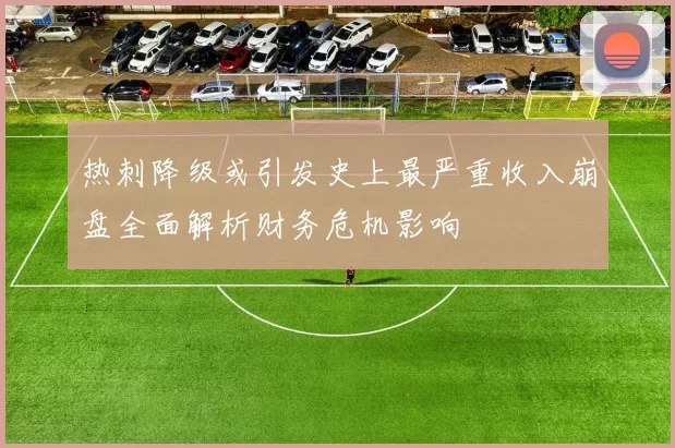 热刺降级或引发史上最严重收入崩盘全面解析财务危机影响