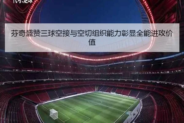 芬奇盛赞三球空接与空切组织能力彰显全能进攻价值(kaiyun)